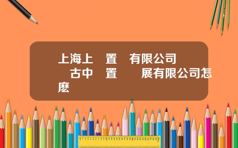 上海上實置業有限公司 內矇古中實置業發展有限公司怎麽樣